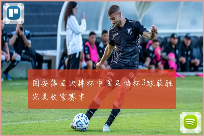 国安第五次捧杯中国足协杯3球获胜完美收官赛季