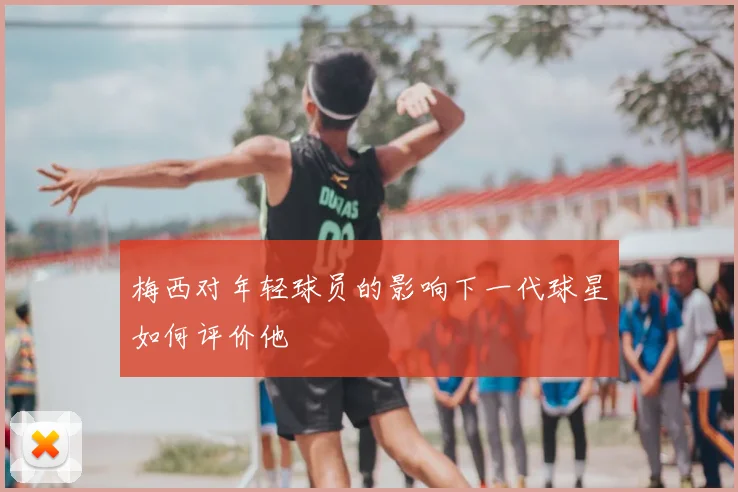 梅西对年轻球员的影响下一代球星如何评价他