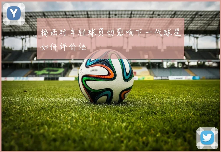 梅西对年轻球员的影响下一代球星如何评价他