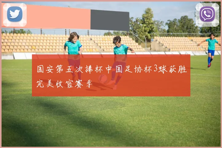 国安第五次捧杯中国足协杯3球获胜完美收官赛季