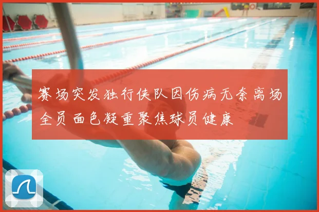 赛场突发独行侠队因伤病无奈离场全员面色凝重聚焦球员健康